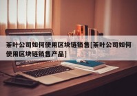 茶叶公司如何使用区块链销售[茶叶公司如何使用区块链销售产品]