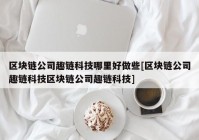 区块链公司趣链科技哪里好做些[区块链公司趣链科技区块链公司趣链科技]